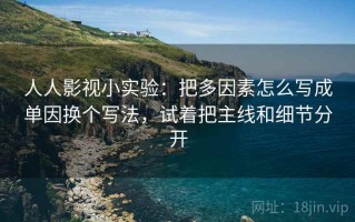 人人影视小实验：把多因素怎么写成单因换个写法，试着把主线和细节分开