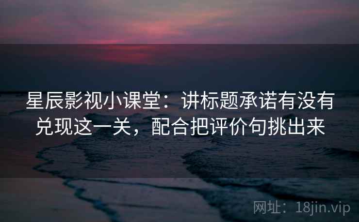 星辰影视小课堂:讲标题承诺有没有兑现这一关,配合把评价句挑出来 星辰影视小课堂:讲标题承诺有没有兑现这一关,配合把评价句挑出来