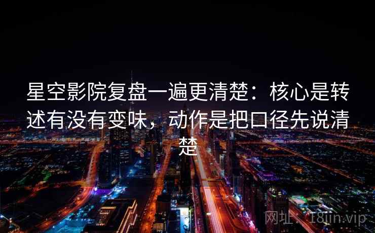星空影院复盘一遍更清楚：核心是转述有没有变味，动作是把口径先说清楚