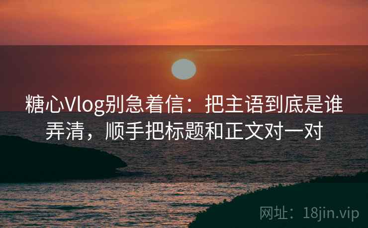 糖心Vlog别急着信：把主语到底是谁弄清，顺手把标题和正文对一对