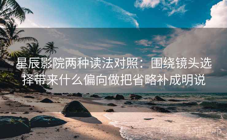 星辰影院两种读法对照：围绕镜头选择带来什么偏向做把省略补成明说