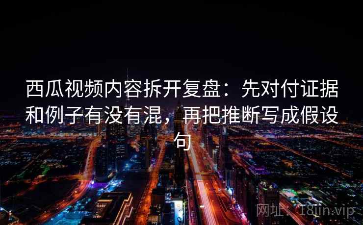 西瓜视频内容拆开复盘：先对付证据和例子有没有混，再把推断写成假设句