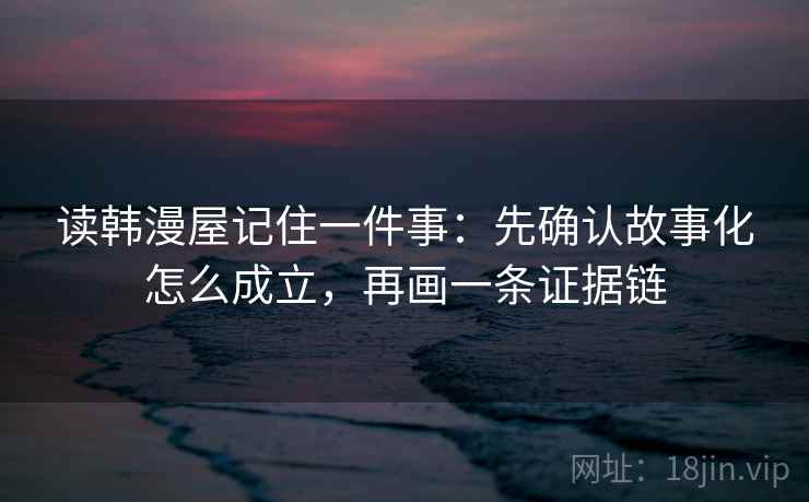 读韩漫屋记住一件事：先确认故事化怎么成立，再画一条证据链
